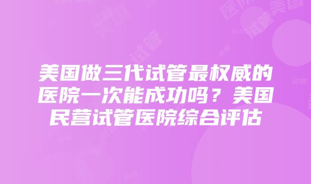 美国做三代试管最权威的医院一次能成功吗？美国民营试管医院综合评估