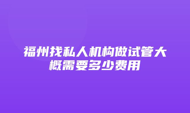 福州找私人机构做试管大概需要多少费用