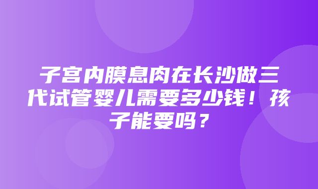 子宫内膜息肉在长沙做三代试管婴儿需要多少钱！孩子能要吗？