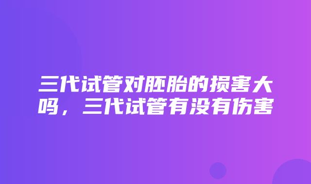 三代试管对胚胎的损害大吗，三代试管有没有伤害