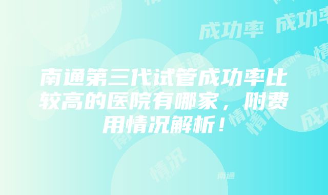 南通第三代试管成功率比较高的医院有哪家，附费用情况解析！