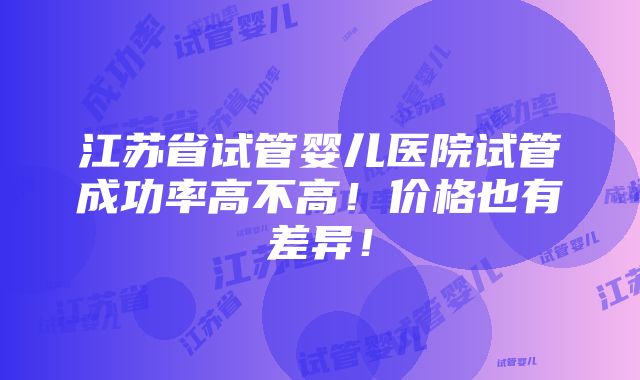 江苏省试管婴儿医院试管成功率高不高！价格也有差异！