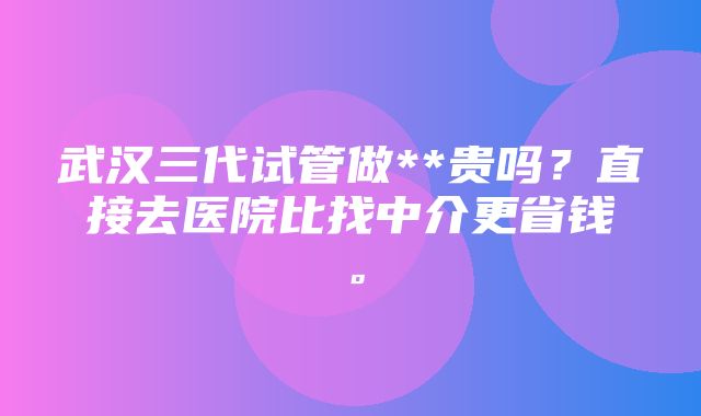 武汉三代试管做**贵吗？直接去医院比找中介更省钱。