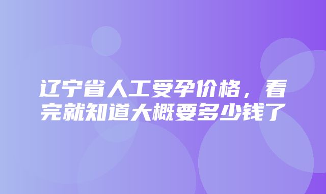 辽宁省人工受孕价格，看完就知道大概要多少钱了