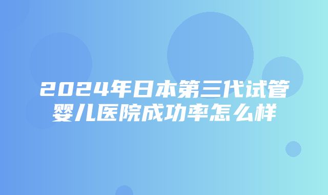 2024年日本第三代试管婴儿医院成功率怎么样