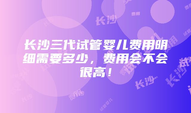 长沙三代试管婴儿费用明细需要多少，费用会不会很高！