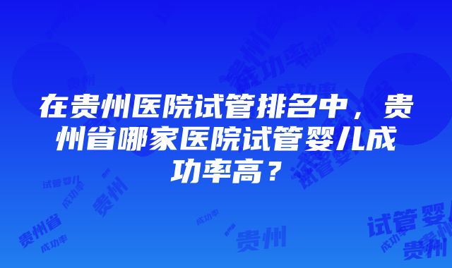 在贵州医院试管排名中，贵州省哪家医院试管婴儿成功率高？