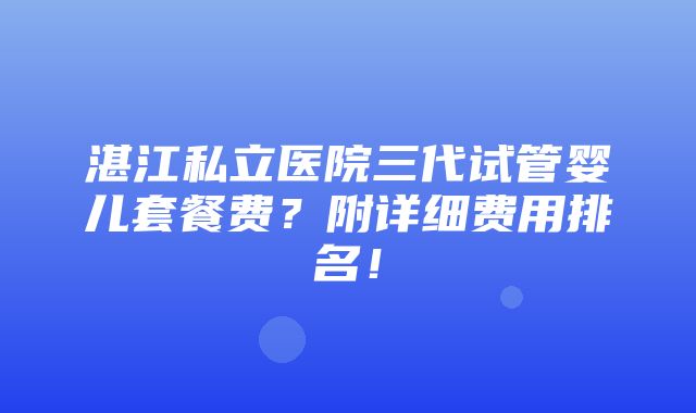 湛江私立医院三代试管婴儿套餐费？附详细费用排名！