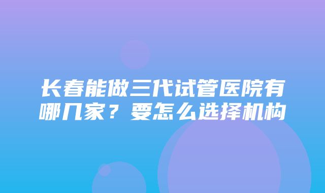 长春能做三代试管医院有哪几家？要怎么选择机构