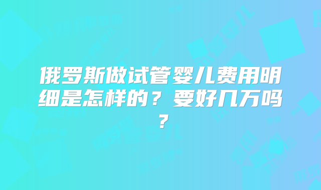 俄罗斯做试管婴儿费用明细是怎样的？要好几万吗？