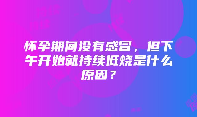 怀孕期间没有感冒，但下午开始就持续低烧是什么原因？