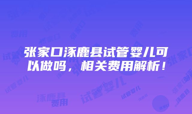 张家口涿鹿县试管婴儿可以做吗，相关费用解析！