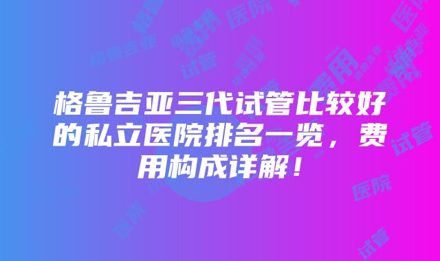 格鲁吉亚三代试管比较好的私立医院排名一览，费用构成详解！