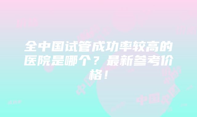 全中国试管成功率较高的医院是哪个？最新参考价格！