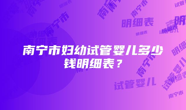 南宁市妇幼试管婴儿多少钱明细表？