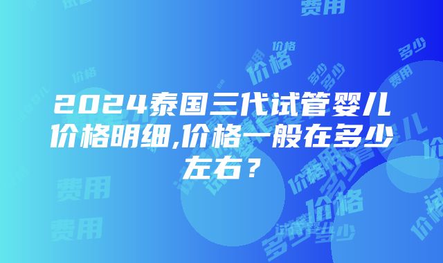 2024泰国三代试管婴儿价格明细,价格一般在多少左右？