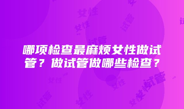 哪项检查最麻烦女性做试管？做试管做哪些检查？