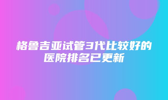 格鲁吉亚试管3代比较好的医院排名已更新