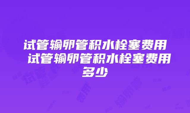 试管输卵管积水栓塞费用 试管输卵管积水栓塞费用多少