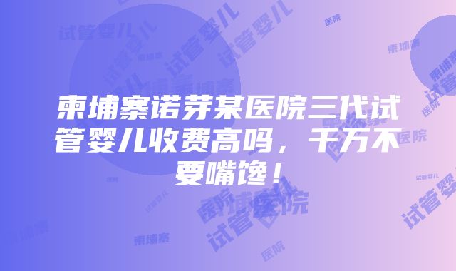 柬埔寨诺芽某医院三代试管婴儿收费高吗，千万不要嘴馋！