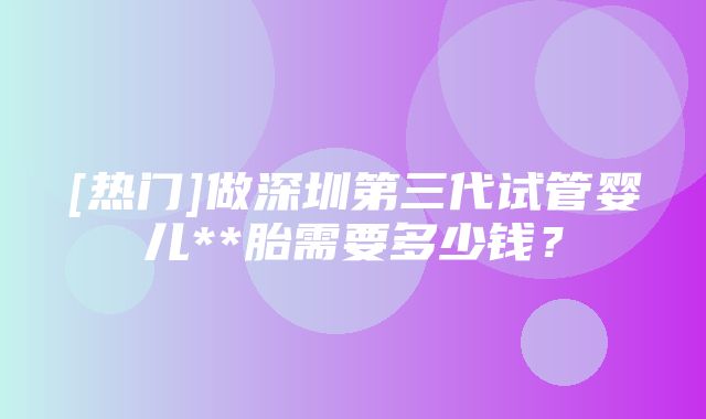 [热门]做深圳第三代试管婴儿**胎需要多少钱？