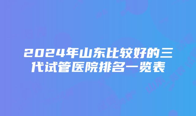 2024年山东比较好的三代试管医院排名一览表