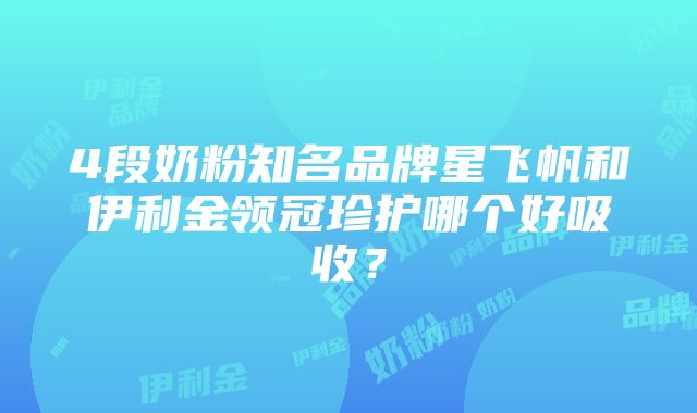 4段奶粉知名品牌星飞帆和伊利金领冠珍护哪个好吸收？