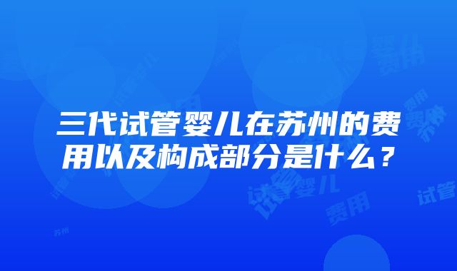 三代试管婴儿在苏州的费用以及构成部分是什么？