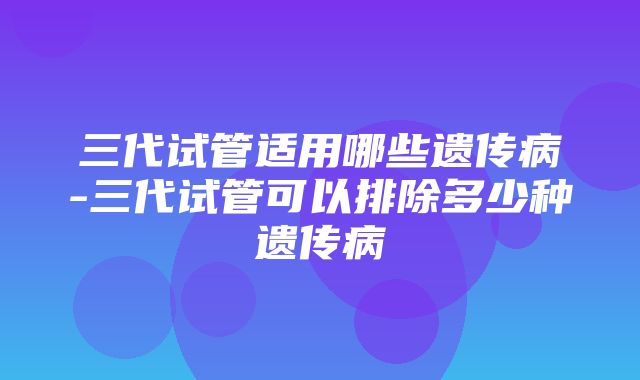 三代试管适用哪些遗传病-三代试管可以排除多少种遗传病