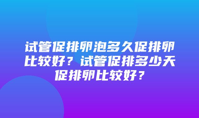 试管促排卵泡多久促排卵比较好？试管促排多少天促排卵比较好？