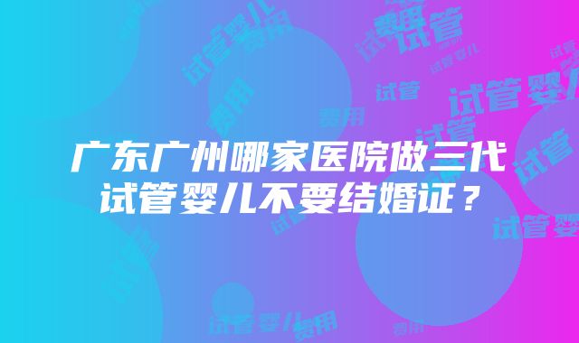 广东广州哪家医院做三代试管婴儿不要结婚证？