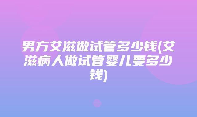 男方艾滋做试管多少钱(艾滋病人做试管婴儿要多少钱)