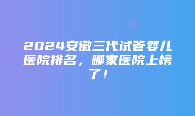 2024安徽三代试管婴儿医院排名，哪家医院上榜了！