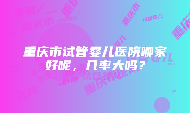 重庆市试管婴儿医院哪家好呢，几率大吗？