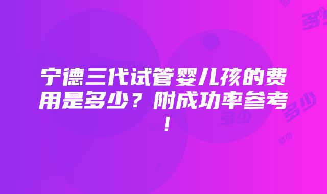 宁德三代试管婴儿孩的费用是多少？附成功率参考！