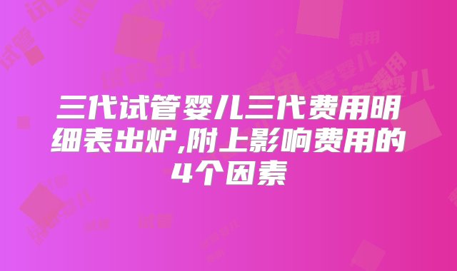 三代试管婴儿三代费用明细表出炉,附上影响费用的4个因素