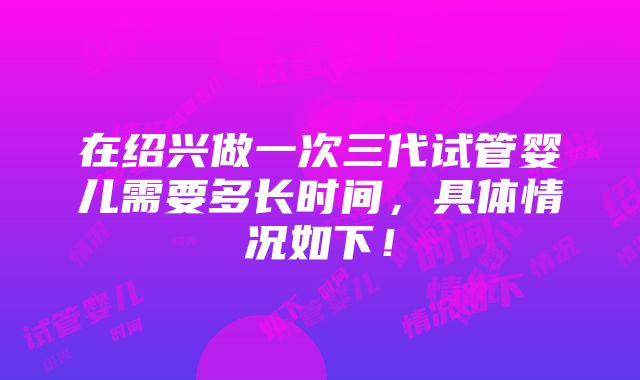 在绍兴做一次三代试管婴儿需要多长时间，具体情况如下！