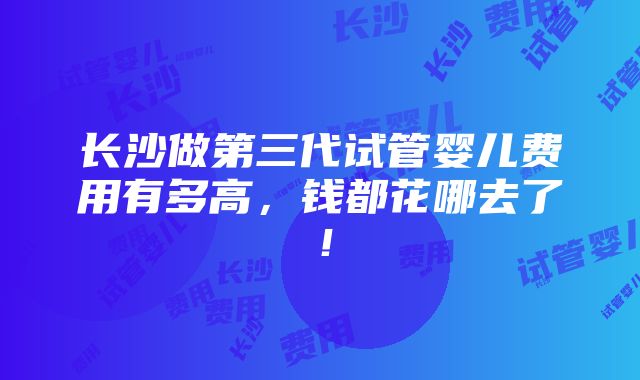 长沙做第三代试管婴儿费用有多高，钱都花哪去了！