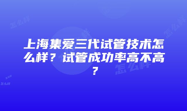 上海集爱三代试管技术怎么样？试管成功率高不高？