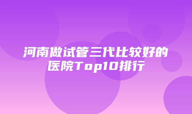 河南做试管三代比较好的医院Top10排行