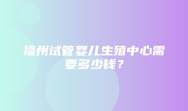 福州试管婴儿生殖中心需要多少钱？