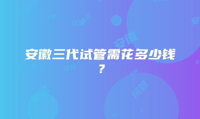 安徽三代试管需花多少钱？