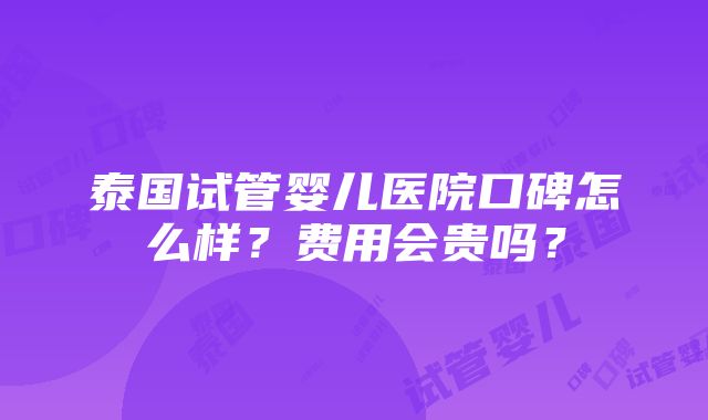 泰国试管婴儿医院口碑怎么样？费用会贵吗？