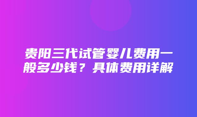 贵阳三代试管婴儿费用一般多少钱？具体费用详解