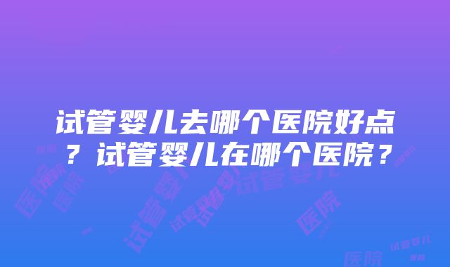 试管婴儿去哪个医院好点？试管婴儿在哪个医院？