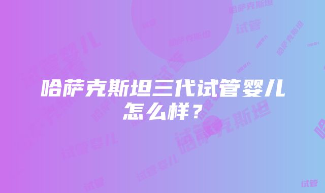 哈萨克斯坦三代试管婴儿怎么样？