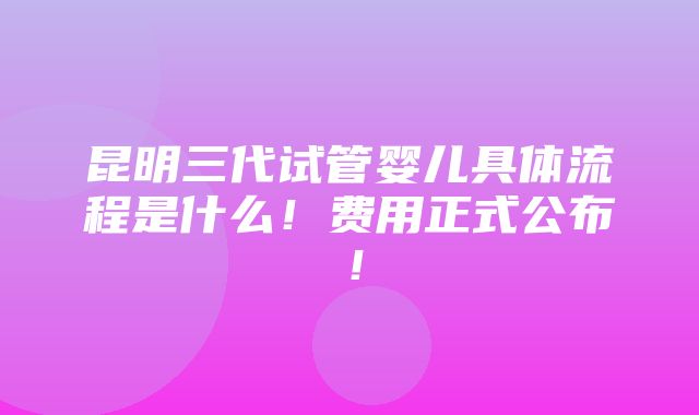 昆明三代试管婴儿具体流程是什么！费用正式公布！