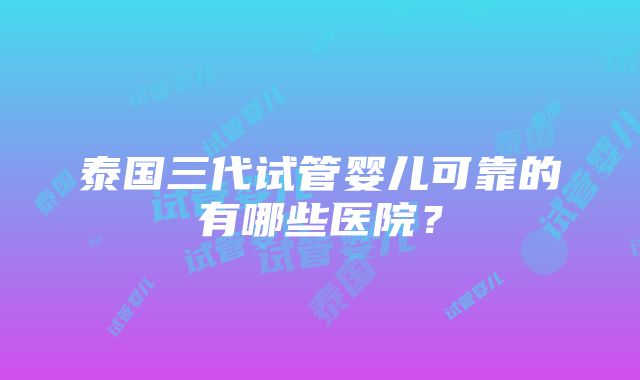 泰国三代试管婴儿可靠的有哪些医院？