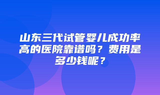 山东三代试管婴儿成功率高的医院靠谱吗？费用是多少钱呢？