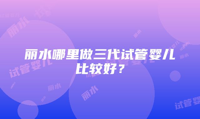 丽水哪里做三代试管婴儿比较好？